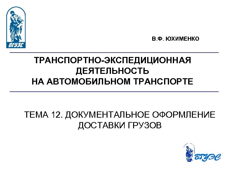 В. Ф. ЮХИМЕНКО ТРАНСПОРТНО-ЭКСПЕДИЦИОННАЯ ДЕЯТЕЛЬНОСТЬ НА АВТОМОБИЛЬНОМ ТРАНСПОРТЕ ТЕМА 12. ДОКУМЕНТАЛЬНОЕ ОФОРМЛЕНИЕ ДОСТАВКИ ГРУЗОВ