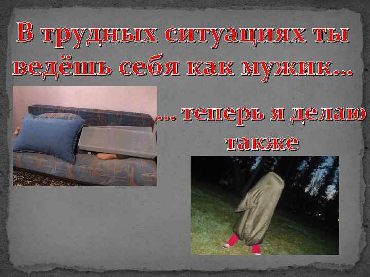 В трудных ситуациях ты ведёшь себя как мужик… … теперь я делаю также 