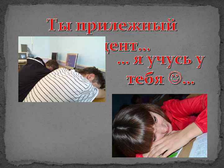 Ты прилежный студент… … я учусь у тебя … 