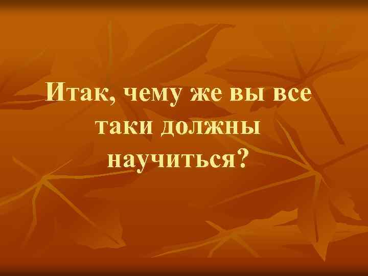 Итак, чему же вы все таки должны научиться? 
