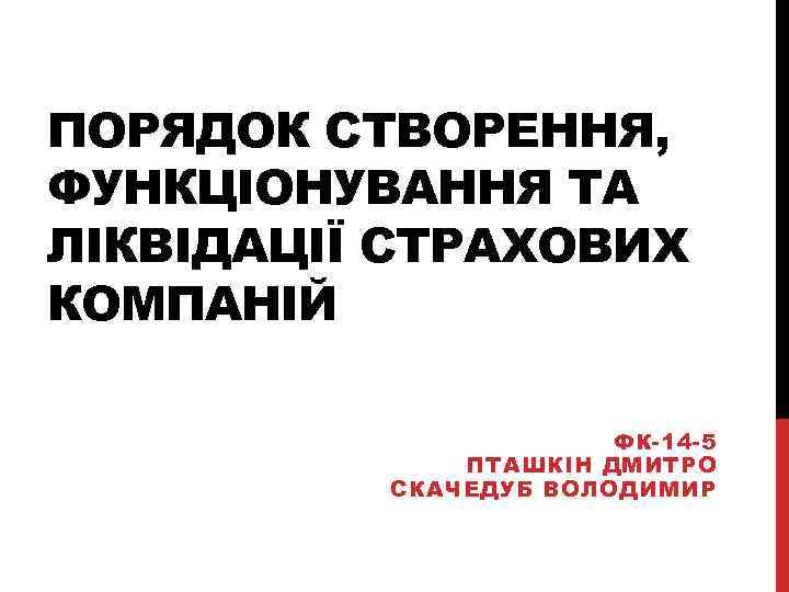 ПОРЯДОК СТВОРЕННЯ, ФУНКЦІОНУВАННЯ ТА ЛІКВІДАЦІЇ СТРАХОВИХ КОМПАНІЙ ФК-14 -5 ПТАШКІН ДМИТРО СКАЧЕДУБ ВОЛОДИМИР 