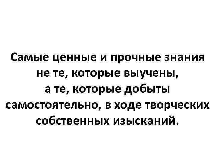 Самые ценные и прочные знания не те, которые выучены, а те, которые добыты самостоятельно,