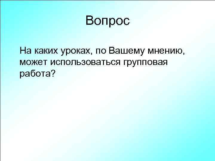 Вопрос На каких уроках, по Вашему мнению, может использоваться групповая работа? 