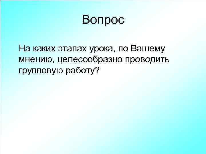 Вопрос На каких этапах урока, по Вашему мнению, целесообразно проводить групповую работу? 