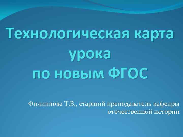 Технологическая карта урока по новым ФГОС Филиппова Т. В. , старший преподаватель кафедры отечественной
