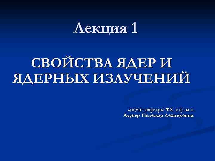 Лекция 1 СВОЙСТВА ЯДЕР И ЯДЕРНЫХ ИЗЛУЧЕНИЙ доцент кафедры ФХ, к. ф. -м. н.