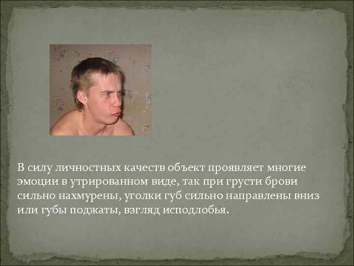 В силу личностных качеств объект проявляет многие эмоции в утрированном виде, так при грусти