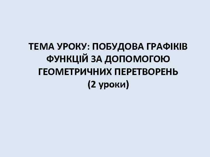 ТЕМА УРОКУ: ПОБУДОВА ГРАФІКІВ ФУНКЦІЙ ЗА ДОПОМОГОЮ ГЕОМЕТРИЧНИХ ПЕРЕТВОРЕНЬ (2 уроки) 