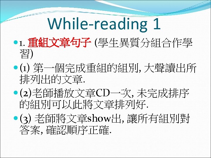While-reading 1 1. 重組文章句子 (學生異質分組合作學 習) (1) 第一個完成重組的組別, 大聲讀出所 排列出的文章. (2)老師播放文章CD一次, 未完成排序 的組別可以此將文章排列好. (3)