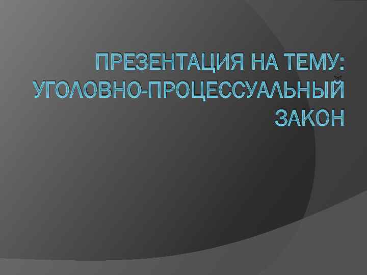 ПРЕЗЕНТАЦИЯ НА ТЕМУ: УГОЛОВНО-ПРОЦЕССУАЛЬНЫЙ ЗАКОН 