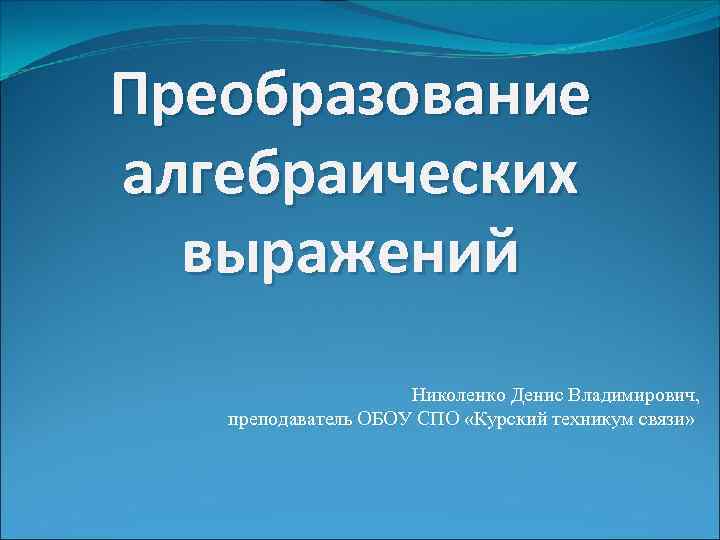 Преобразование алгебраических выражений Николенко Денис Владимирович, преподаватель ОБОУ СПО «Курский техникум связи» 