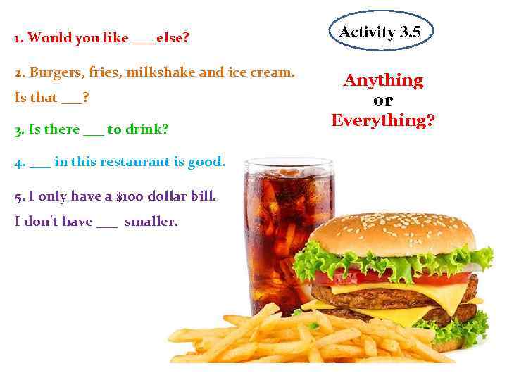 1. Would you like ___ else? 2. Burgers, fries, milkshake and ice cream. Is