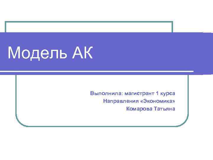 Модель АК Выполнила: магистрант 1 курса Направления «Экономика» Комарова Татьяна 