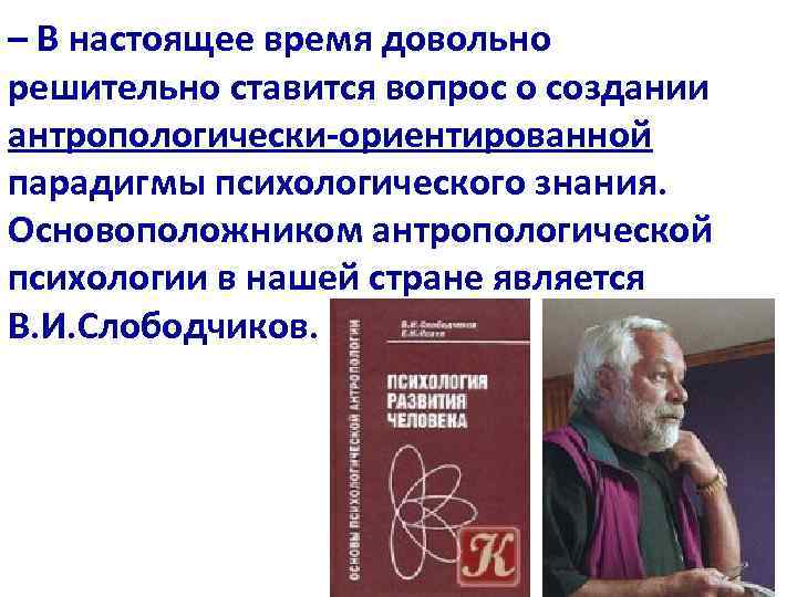 – В настоящее время довольно решительно ставится вопрос о создании антропологически-ориентированной парадигмы психологического знания.