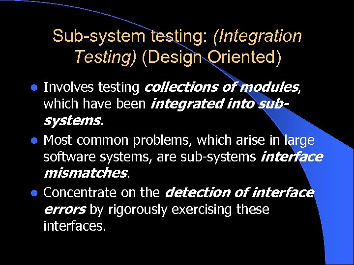 Sub-system testing: (Integration Testing) (Design Oriented) Involves testing collections of modules, which have been