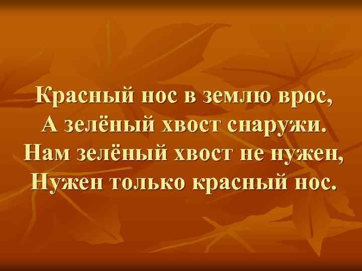 Красный нос в землю врос, А зелёный хвост снаружи. Нам зелёный хвост не нужен,