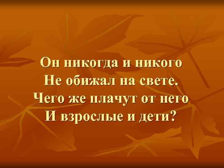 Он никогда и никого Не обижал на свете. Чего же плачут от него И