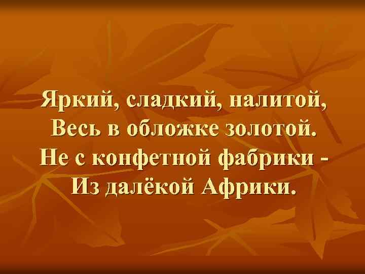 Яркий, сладкий, налитой, Весь в обложке золотой. Не с конфетной фабрики Из далёкой Африки.