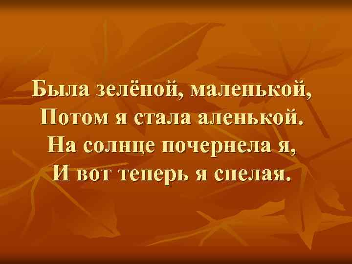 Была зелёной, маленькой, Потом я стала аленькой. На солнце почернела я, И вот теперь