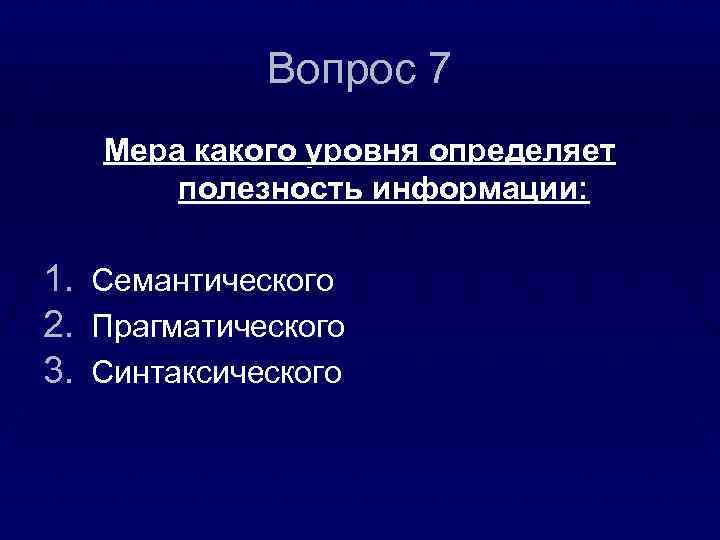 Вопрос 7 Мера какого уровня определяет полезность информации: 1. 2. 3. Семантического Прагматического Синтаксического