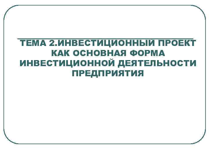ТЕМА 2. ИНВЕСТИЦИОННЫЙ ПРОЕКТ КАК ОСНОВНАЯ ФОРМА ИНВЕСТИЦИОННОЙ ДЕЯТЕЛЬНОСТИ ПРЕДПРИЯТИЯ 
