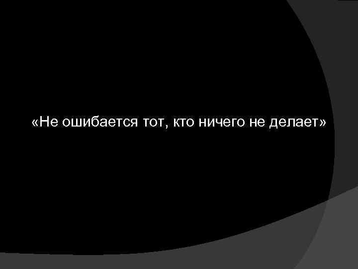  «Не ошибается тот, кто ничего не делает» 