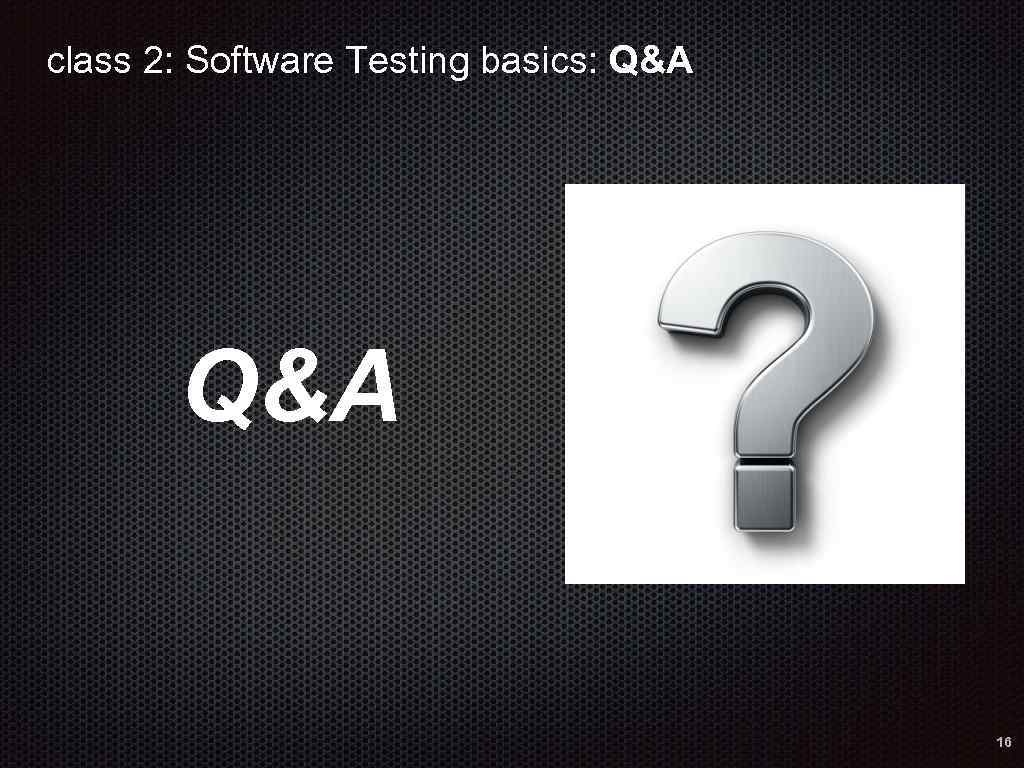 class 2: Software Testing basics: Q&A 16 