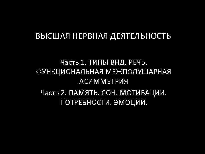 ВЫСШАЯ НЕРВНАЯ ДЕЯТЕЛЬНОСТЬ Часть 1. ТИПЫ ВНД. РЕЧЬ. ФУНКЦИОНАЛЬНАЯ МЕЖПОЛУШАРНАЯ АСИММЕТРИЯ Часть 2. ПАМЯТЬ.