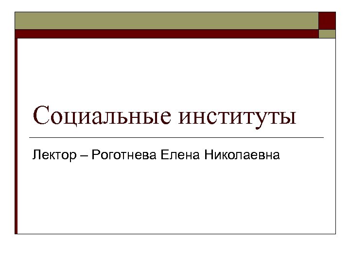 Социальные институты Лектор – Роготнева Елена Николаевна 