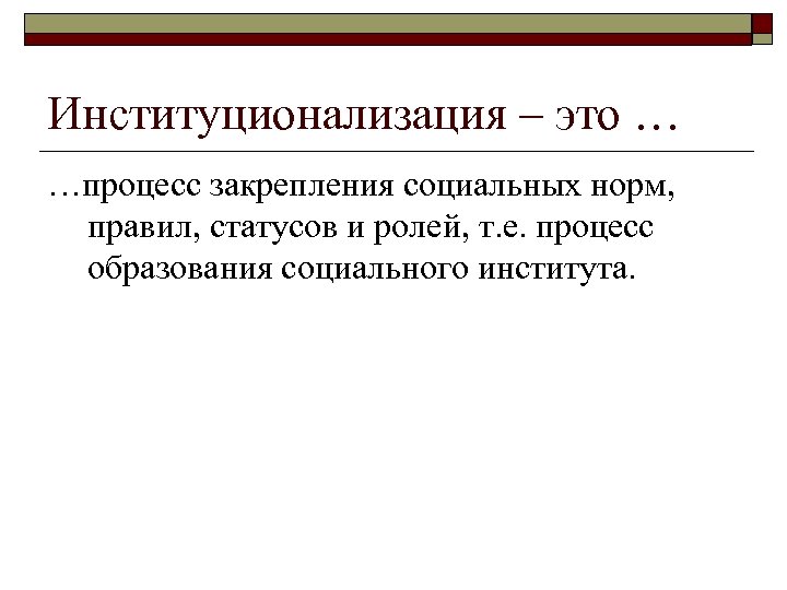 Институционализация – это … …процесс закрепления социальных норм, правил, статусов и ролей, т. е.