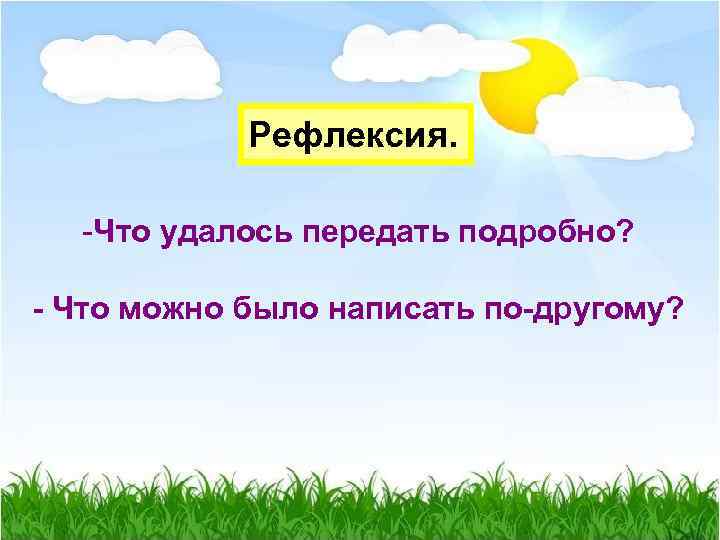 Рефлексия. -Что удалось передать подробно? - Что можно было написать по-другому? 