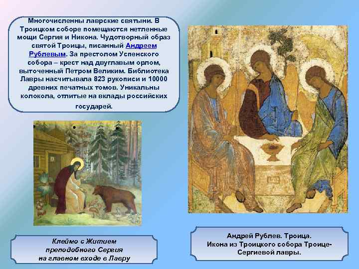 Многочисленны лаврские святыни. В Троицком соборе помещаются нетленные мощи Сергия и Никона. Чудотворный образ