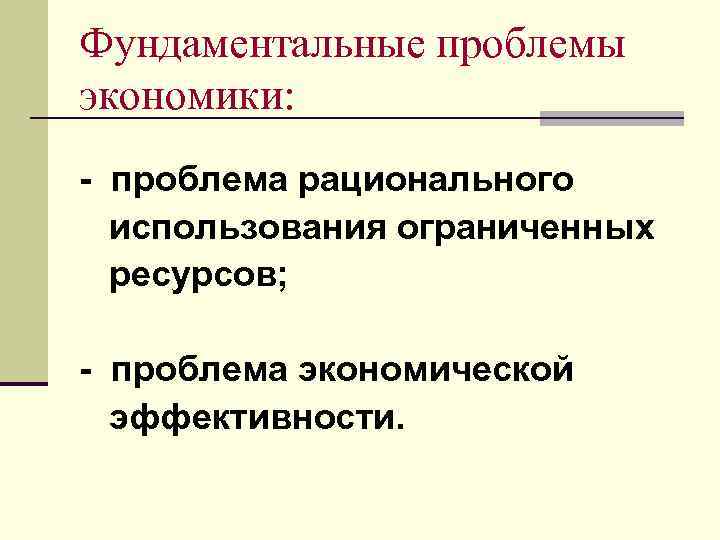 Фундаментальные проблемы экономики: - проблема рационального использования ограниченных ресурсов; - проблема экономической эффективности. 