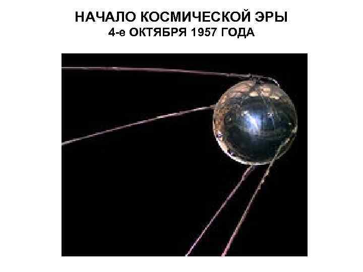 НАЧАЛО КОСМИЧЕСКОЙ ЭРЫ 4 -е ОКТЯБРЯ 1957 ГОДА 