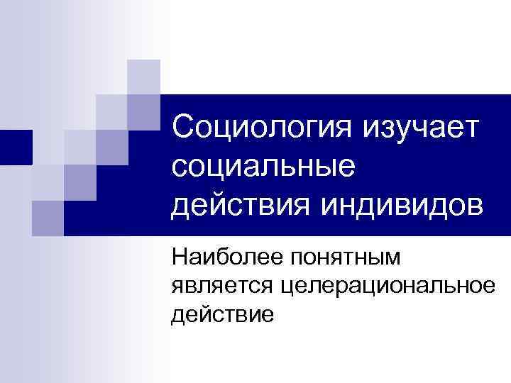 Социология изучает социальные действия индивидов Наиболее понятным является целерациональное действие 