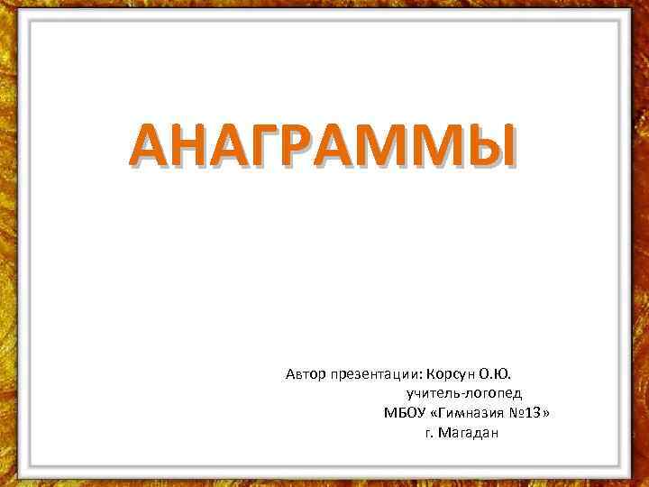 АНАГРАММЫ Автор презентации: Корсун О. Ю. учитель-логопед МБОУ «Гимназия № 13» г. Магадан 