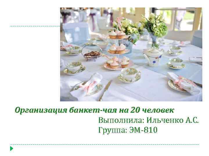 Организация банкет-чая на 20 человек Выполнила: Ильченко А. С. Группа: ЭМ-810 