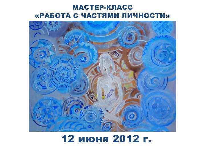 МАСТЕР-КЛАСС «РАБОТА С ЧАСТЯМИ ЛИЧНОСТИ» 12 июня 2012 г. 