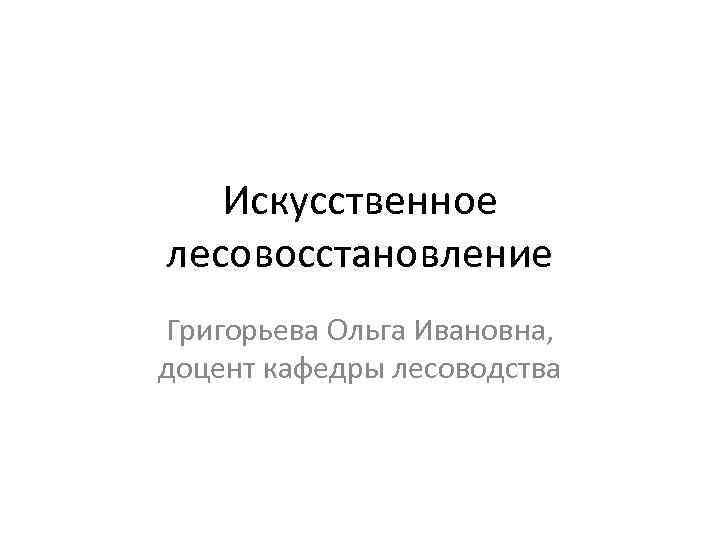 Искусственное лесовосстановление Григорьева Ольга Ивановна, доцент кафедры лесоводства 