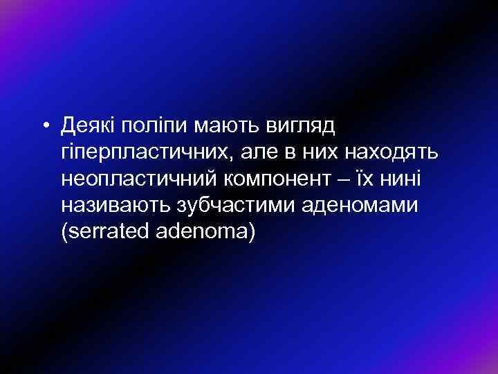  • Деякі поліпи мають вигляд гіперпластичних, але в них находять неопластичний компонент –