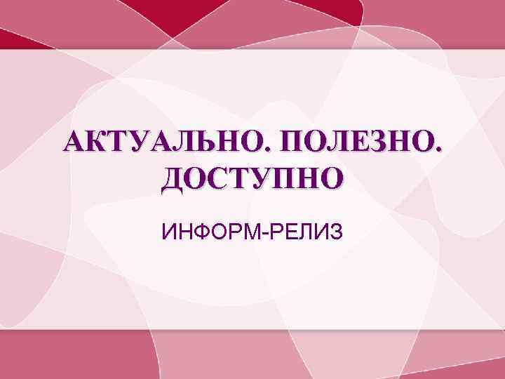 АКТУАЛЬНО. ПОЛЕЗНО. ДОСТУПНО ИНФОРМ-РЕЛИЗ 