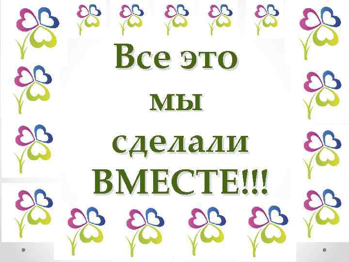 Все это мы сделали ВМЕСТЕ!!! 