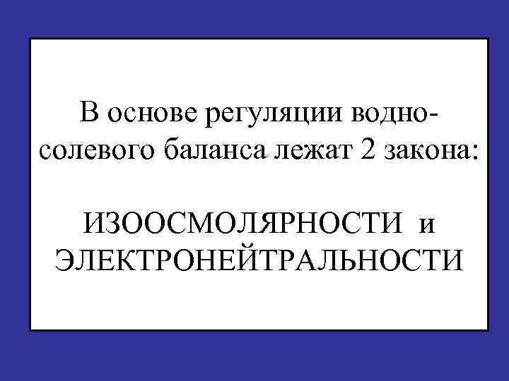 В основе регуляции водно- солевого баланса лежат 2 закона: ИЗООСМОЛЯРНОСТИ и ЭЛЕКТРОНЕЙТРАЛЬНОСТИ 