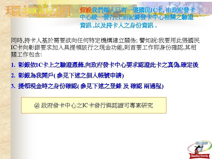 假設我們每人已有一張國民IC卡, 由政府發卡 中心統一發行; 上面記錄發卡中心相關之驗證 資訊 , 以及持卡人之身份資訊. 同時, 持卡人基於需要欲向任何特定機構建立關係; 譬如說: 我要用此張國民 IC卡向彰銀要求加入具提領該行之現金功能, 則首要 作即身份確認,