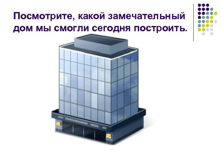 Посмотрите, какой замечательный дом мы смогли сегодня построить. 