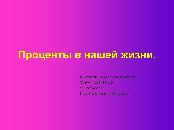 Проценты в нашей жизни. Составил: учитель математики МБОУ «СОШ № 42» г. Чебоксары Смирнова