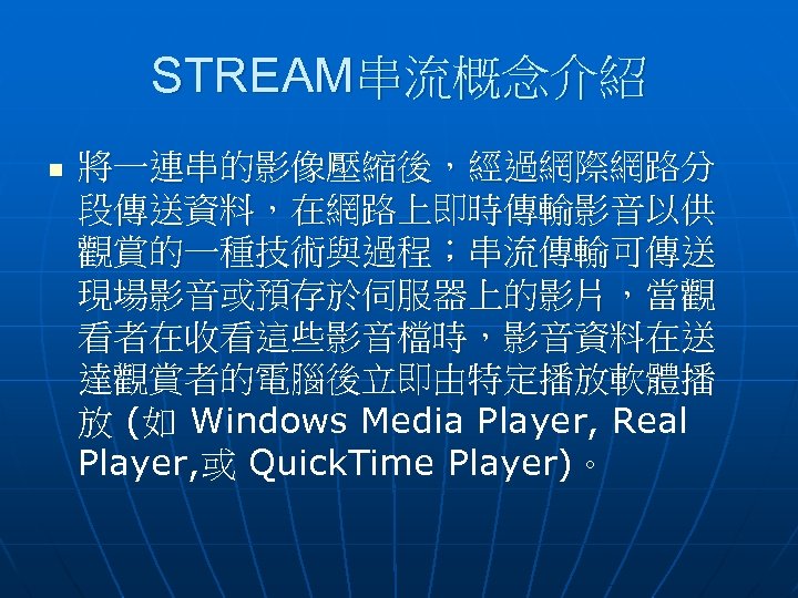STREAM串流概念介紹 n 將一連串的影像壓縮後，經過網際網路分 段傳送資料，在網路上即時傳輸影音以供 觀賞的一種技術與過程；串流傳輸可傳送 現場影音或預存於伺服器上的影片，當觀 看者在收看這些影音檔時，影音資料在送 達觀賞者的電腦後立即由特定播放軟體播 放 (如 Windows Media Player, Real
