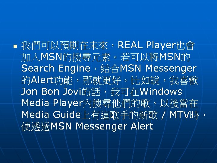 n 我們可以預期在未來，REAL Player也會 加入MSN的搜尋元素。若可以將MSN的 Search Engine，結合MSN Messenger 的Alert功能，那就更好。比如說，我喜歡 Jon Bon Jovi的話，我可在Windows Media Player內搜尋他們的歌，以後當在 Media
