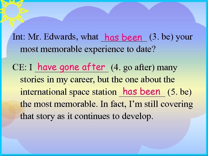 Int: Mr. Edwards, what _____ (3. be) your has been most memorable experience to
