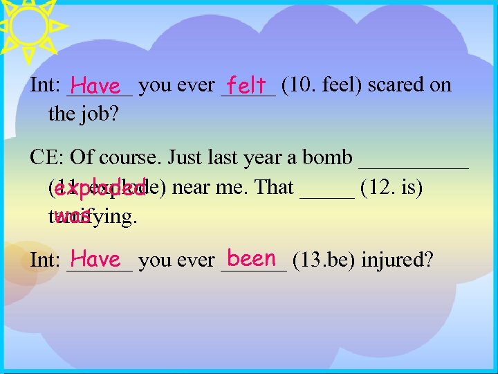 Int: ______ you ever _____ (10. feel) scared on felt Have the job? CE: